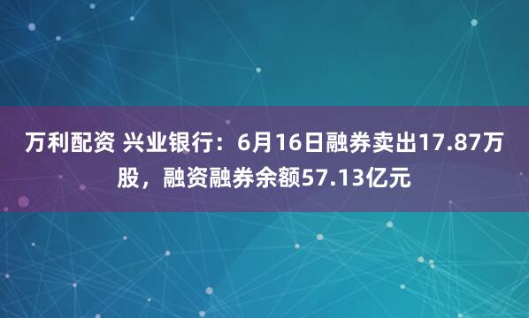 万利配资 兴业银行：6月16日融券卖出17.87万股，融资融券余额57.13亿元