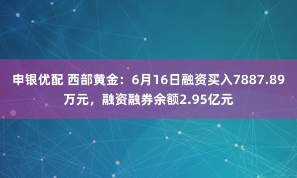 申银优配 西部黄金：6月16日融资买入7887.89万元，融资融券余额2.95亿元