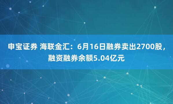 申宝证券 海联金汇：6月16日融券卖出2700股，融资融券余额5.04亿元