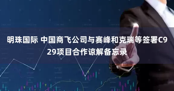 明珠国际 中国商飞公司与赛峰和克瑞等签署C929项目合作谅解备忘录