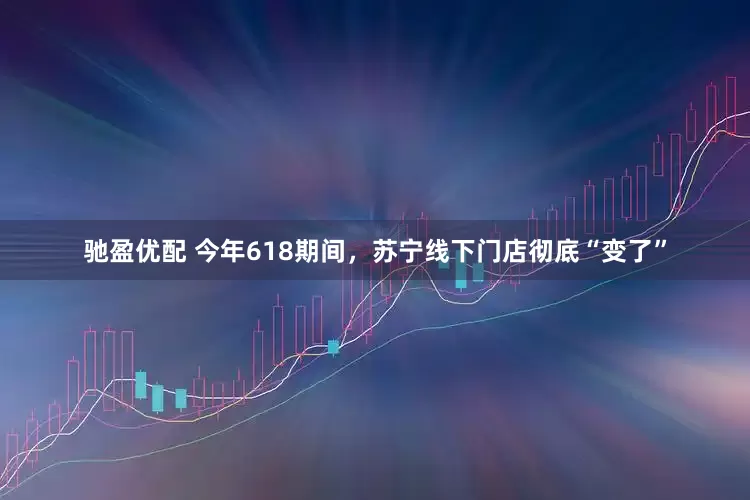 驰盈优配 今年618期间，苏宁线下门店彻底“变了”