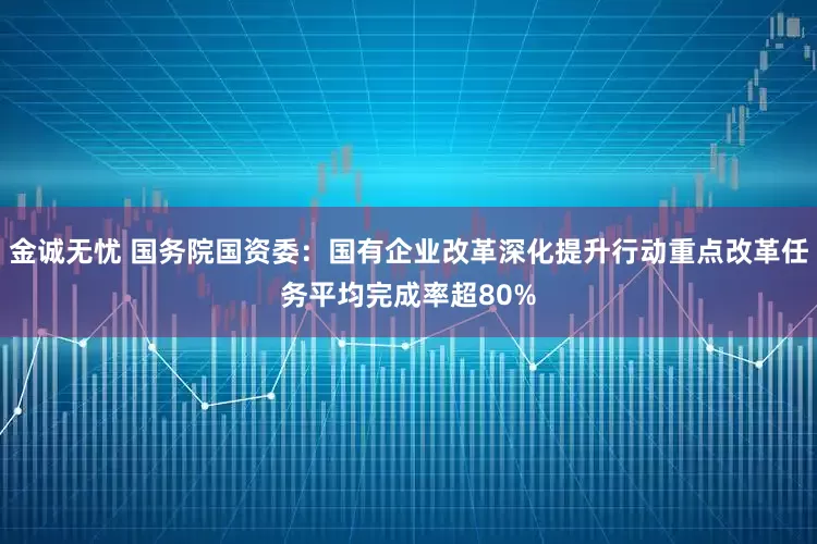 金诚无忧 国务院国资委：国有企业改革深化提升行动重点改革任务平均完成率超80%