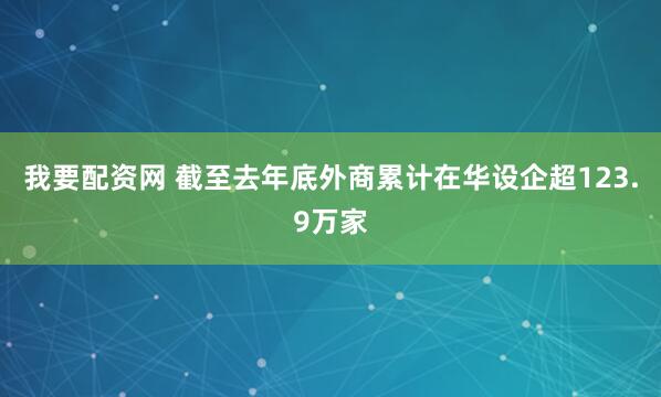 我要配资网 截至去年底外商累计在华设企超123.9万家