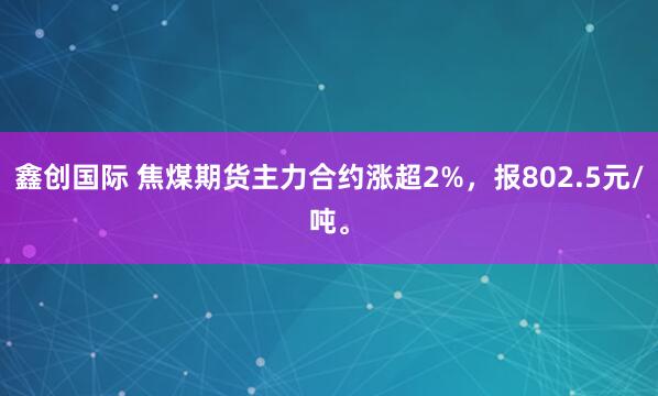 鑫创国际 焦煤期货主力合约涨超2%，报802.5元/吨。