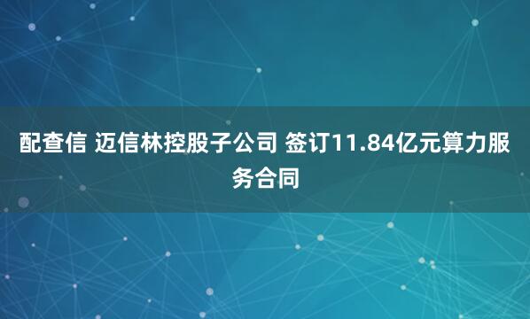 配查信 迈信林控股子公司 签订11.84亿元算力服务合同