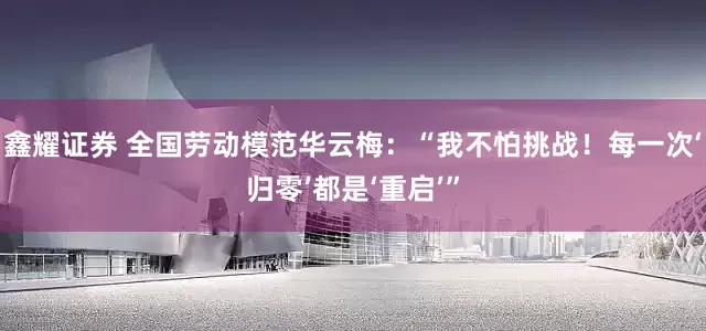鑫耀证券 全国劳动模范华云梅：“我不怕挑战！每一次‘归零’都是‘重启’”
