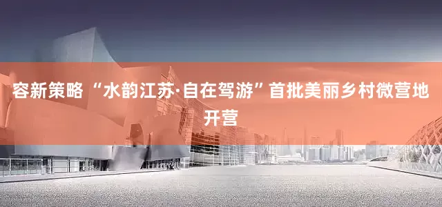 容新策略 “水韵江苏·自在驾游”首批美丽乡村微营地开营