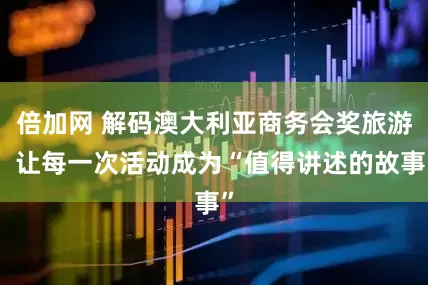倍加网 解码澳大利亚商务会奖旅游，让每一次活动成为“值得讲述的故事”