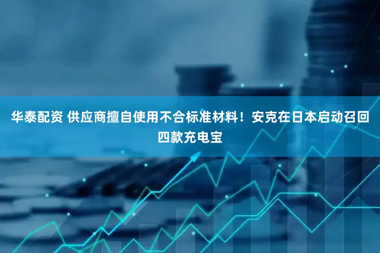 华泰配资 供应商擅自使用不合标准材料！安克在日本启动召回四款充电宝