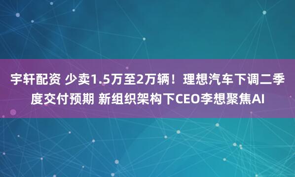 宇轩配资 少卖1.5万至2万辆！理想汽车下调二季度交付预期 新组织架构下CEO李想聚焦AI