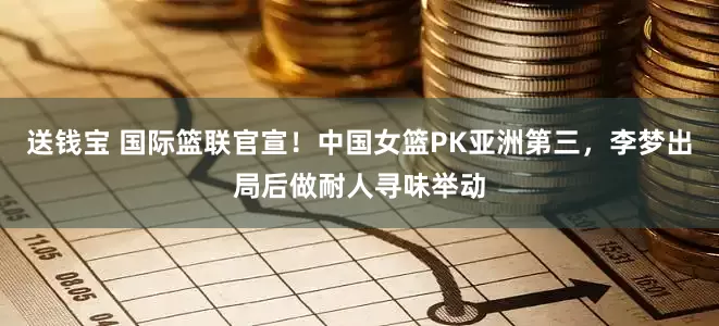 送钱宝 国际篮联官宣！中国女篮PK亚洲第三，李梦出局后做耐人寻味举动
