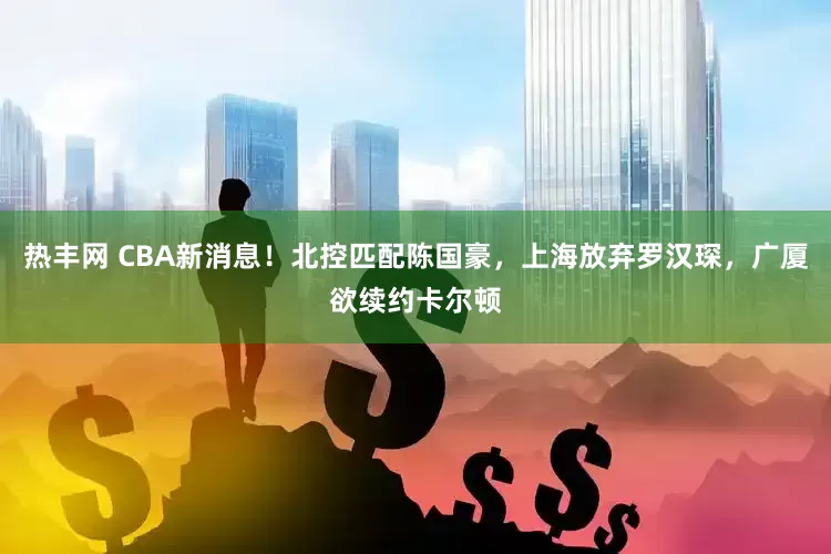热丰网 CBA新消息！北控匹配陈国豪，上海放弃罗汉琛，广厦欲续约卡尔顿