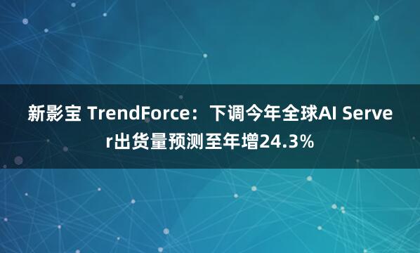 新影宝 TrendForce：下调今年全球AI Server出货量预测至年增24.3%