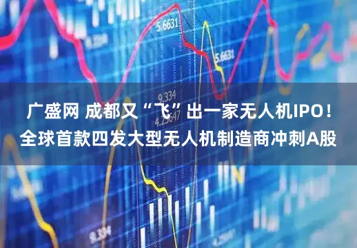 广盛网 成都又“飞”出一家无人机IPO！全球首款四发大型无人机制造商冲刺A股