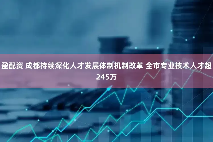 盈配资 成都持续深化人才发展体制机制改革 全市专业技术人才超245万