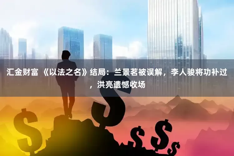 汇金财富 《以法之名》结局：兰景茗被误解，李人骏将功补过，洪亮遗憾收场
