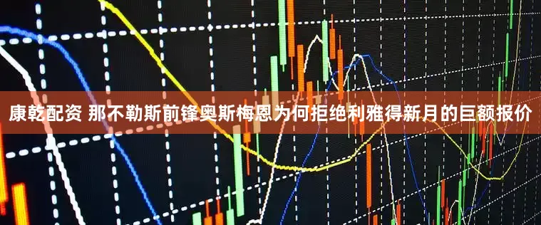 康乾配资 那不勒斯前锋奥斯梅恩为何拒绝利雅得新月的巨额报价
