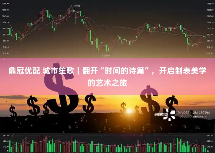 鼎冠优配 城市笙歌｜翻开“时间的诗篇”，开启制表美学的艺术之旅