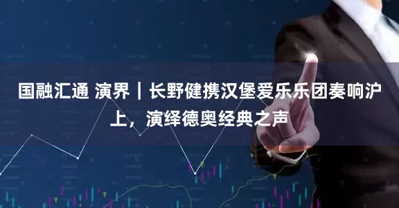 国融汇通 演界｜长野健携汉堡爱乐乐团奏响沪上，演绎德奥经典之声