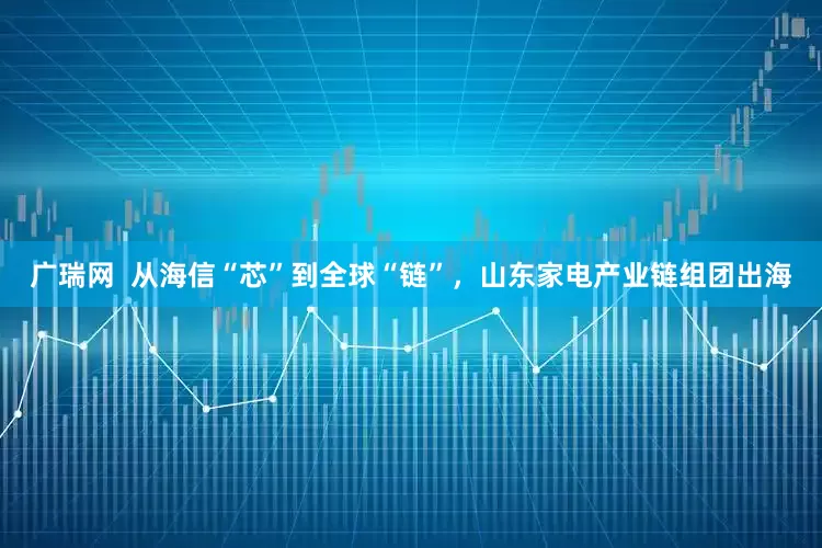 广瑞网  从海信“芯”到全球“链”，山东家电产业链组团出海