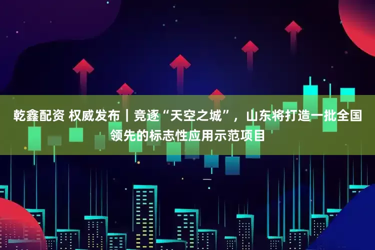 乾鑫配资 权威发布｜竞逐“天空之城”，山东将打造一批全国领先的标志性应用示范项目