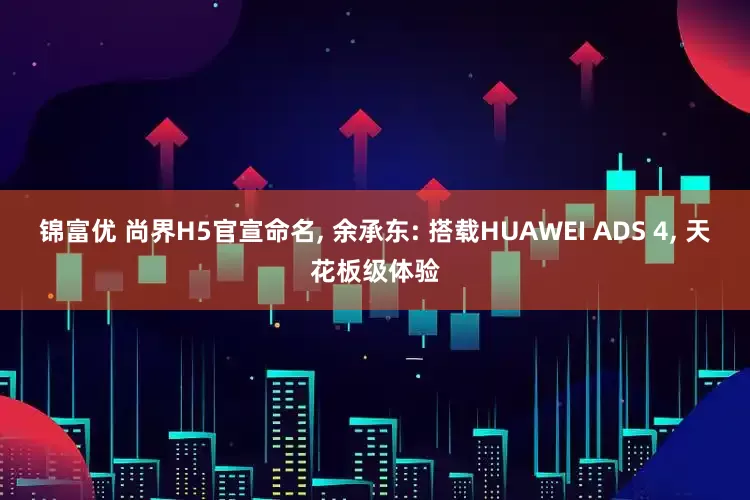 锦富优 尚界H5官宣命名, 余承东: 搭载HUAWEI ADS 4, 天花板级体验