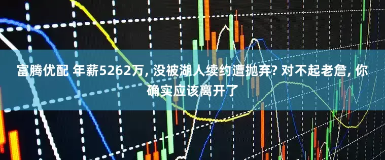 富腾优配 年薪5262万, 没被湖人续约遭抛弃? 对不起老詹, 你确实应该离开了