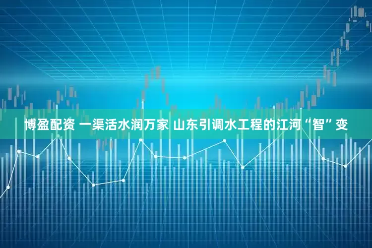 博盈配资 一渠活水润万家 山东引调水工程的江河“智”变