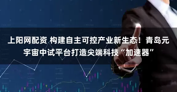 上阳网配资 构建自主可控产业新生态！青岛元宇宙中试平台打造尖端科技“加速器”