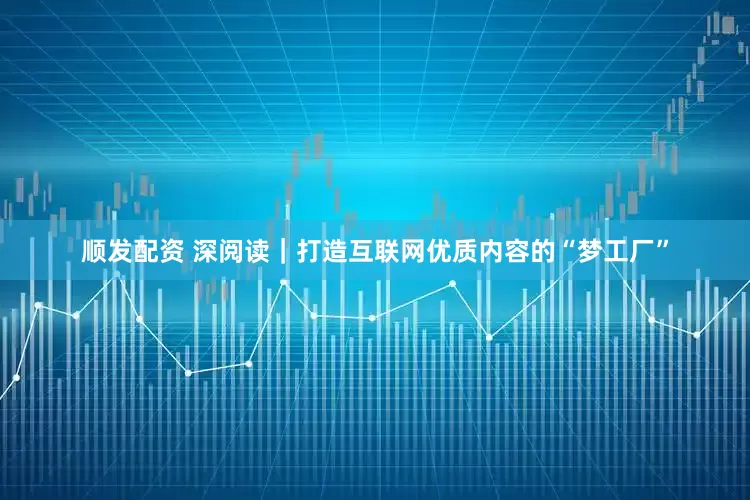 顺发配资 深阅读｜打造互联网优质内容的“梦工厂”