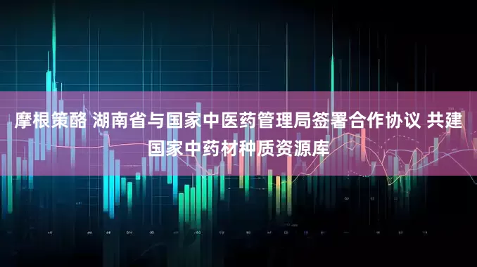 摩根策酪 湖南省与国家中医药管理局签署合作协议 共建国家中药材种质资源库