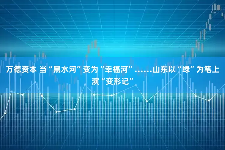 万德资本 当“黑水河”变为“幸福河”……山东以“绿”为笔上演“变形记”