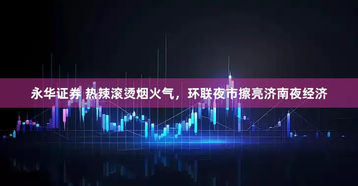 永华证券 热辣滚烫烟火气，环联夜市擦亮济南夜经济