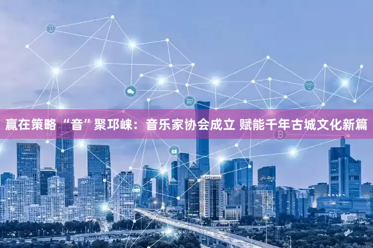 赢在策略 “音”聚邛崃：音乐家协会成立 赋能千年古城文化新篇