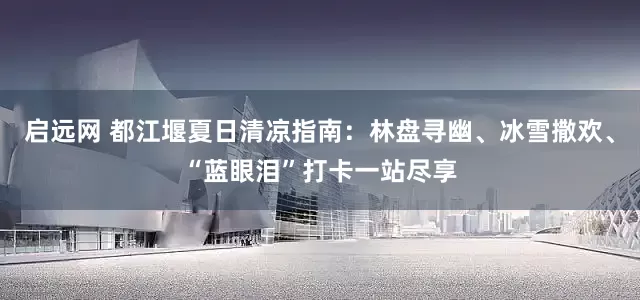 启远网 都江堰夏日清凉指南：林盘寻幽、冰雪撒欢、“蓝眼泪”打卡一站尽享