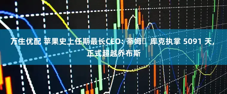 万生优配 苹果史上任期最长CEO: 蒂姆・库克执掌 5091 天, 正式超越乔布斯