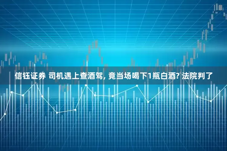 信钰证券 司机遇上查酒驾, 竟当场喝下1瓶白酒? 法院判了