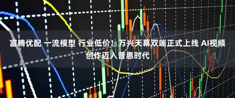 富腾优配 一流模型 行业低价！万兴天幕双端正式上线 AI视频创作迈入普惠时代