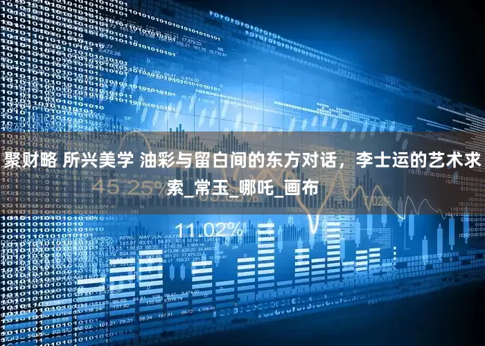 聚财略 所兴美学 油彩与留白间的东方对话，李士运的艺术求索_常玉_哪吒_画布