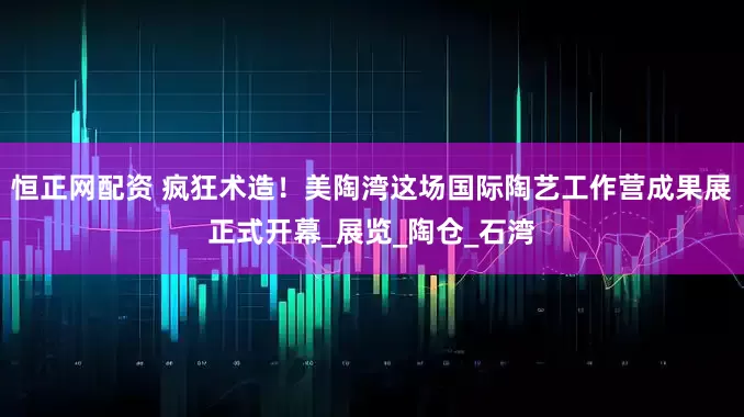 恒正网配资 疯狂术造！美陶湾这场国际陶艺工作营成果展正式开幕_展览_陶仓_石湾