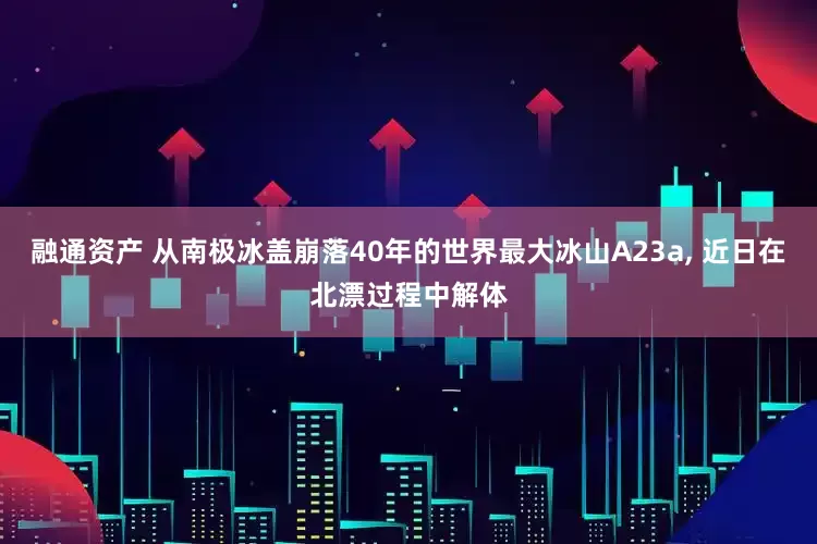融通资产 从南极冰盖崩落40年的世界最大冰山A23a, 近日在北漂过程中解体