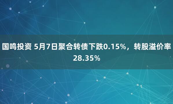 国鸣投资 5月7日聚合转债下跌0.15%，转股溢价率28.35%