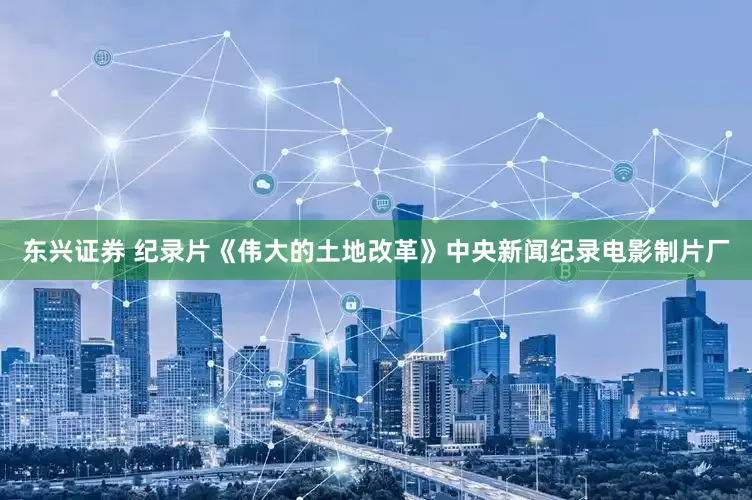 东兴证券 纪录片《伟大的土地改革》中央新闻纪录电影制片厂