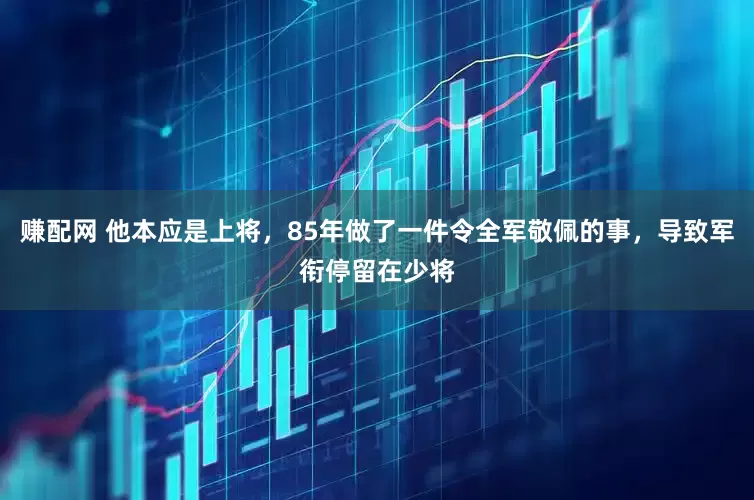 赚配网 他本应是上将，85年做了一件令全军敬佩的事，导致军衔停留在少将